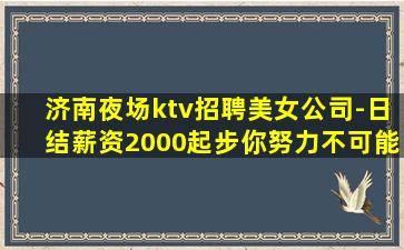 济南夜场ktv招聘美女公司-日结薪资2000起步你努力不可能